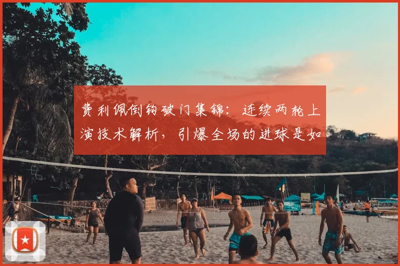 费利佩倒钩破门集锦：连续两轮上演技术解析，引爆全场的进球是如何炼成的
