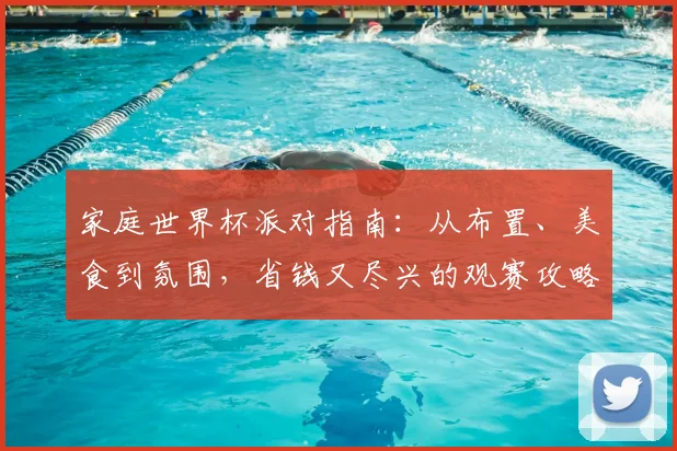 家庭世界杯派对指南:从布置、美食到氛围,省钱又尽兴的观赛攻略