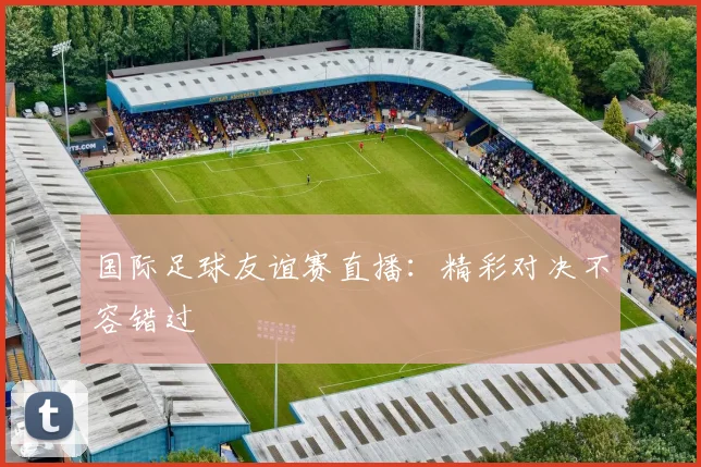 国际足球友谊赛直播:精彩对决不容错过