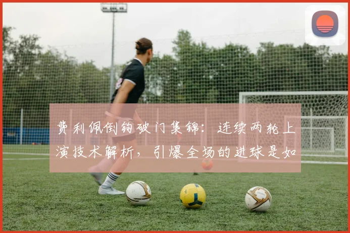 费利佩倒钩破门集锦:连续两轮上演技术解析,引爆全场的进球是如何炼成的