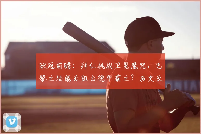 欧冠前瞻：拜仁挑战卫冕魔咒，巴黎主场能否阻击德甲霸主？历史交锋全解析
