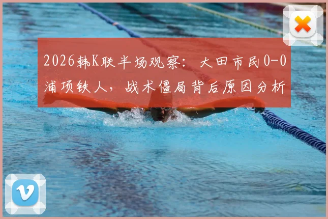 2026韩K联半场观察：大田市民0-0浦项铁人，战术僵局背后原因分析与上半场数据解读