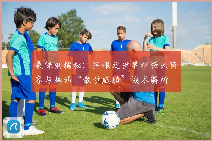桑保利揭秘：阿根廷世界杯强大阵容与梅西“散步威胁”战术解析