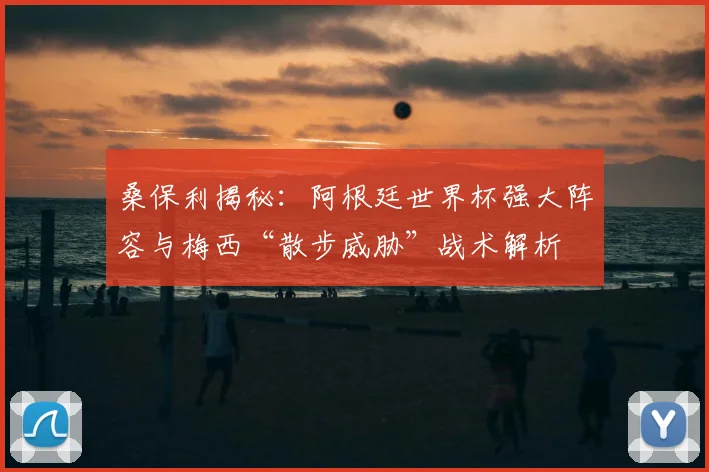 桑保利揭秘：阿根廷世界杯强大阵容与梅西“散步威胁”战术解析