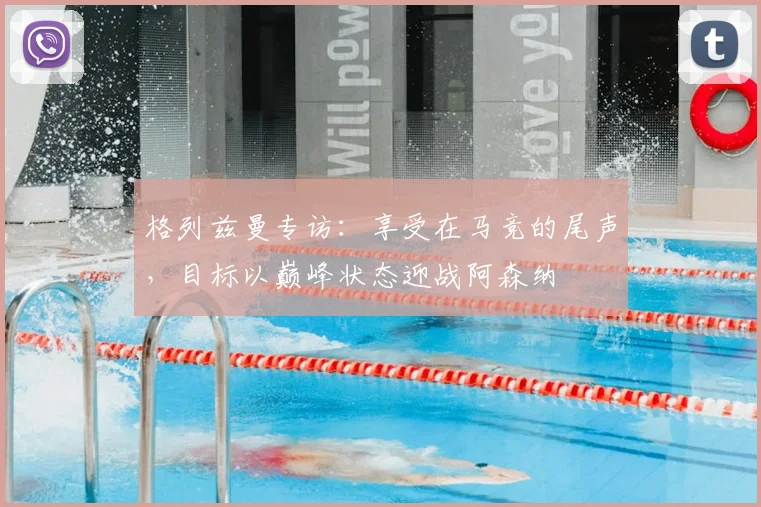 格列兹曼专访：享受在马竞的尾声，目标以巅峰状态迎战阿森纳