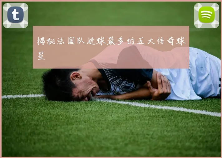 揭秘法国队进球最多的五大传奇球星