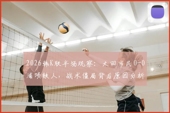 2026韩K联半场观察:大田市民0-0浦项铁人,战术僵局背后原因分析与上半场数据解读