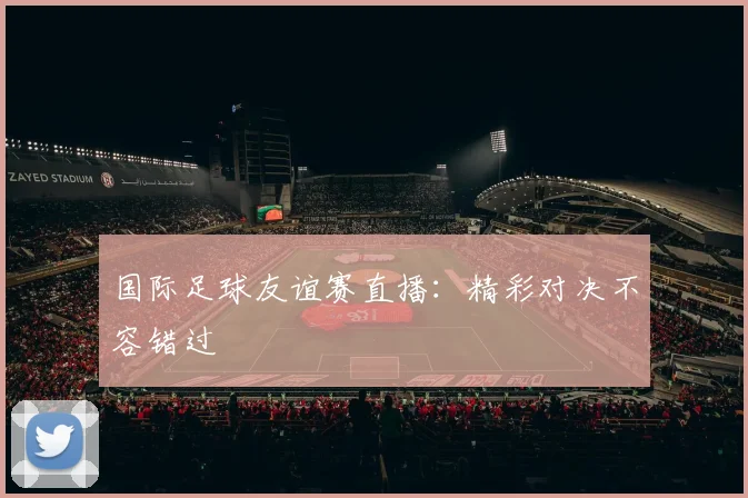 国际足球友谊赛直播：精彩对决不容错过