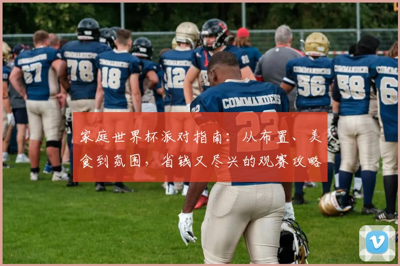 家庭世界杯派对指南：从布置、美食到氛围，省钱又尽兴的观赛攻略