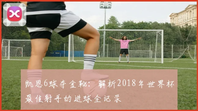 凯恩6球夺金靴：解析2018年世界杯最佳射手的进球全记录