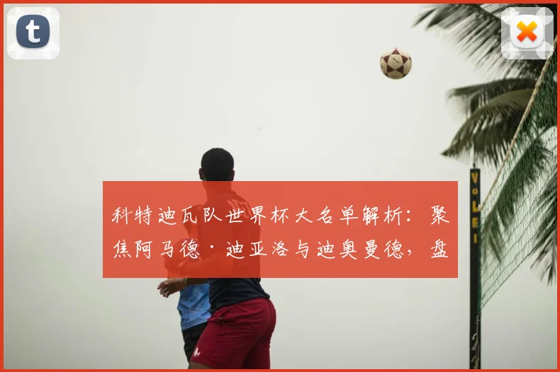 科特迪瓦队世界杯大名单解析：聚焦阿马德·迪亚洛与迪奥曼德，盘点阵容看点