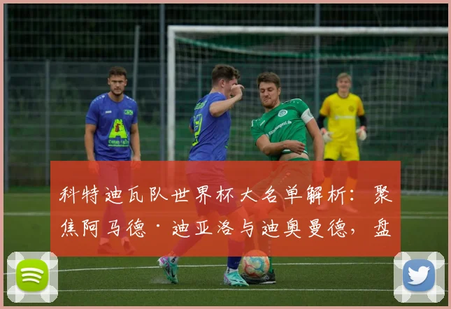 科特迪瓦队世界杯大名单解析:聚焦阿马德·迪亚洛与迪奥曼德,盘点阵容看点