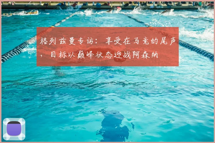 格列兹曼专访:享受在马竞的尾声,目标以巅峰状态迎战阿森纳