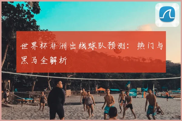 世界杯非洲出线球队预测:热门与黑马全解析